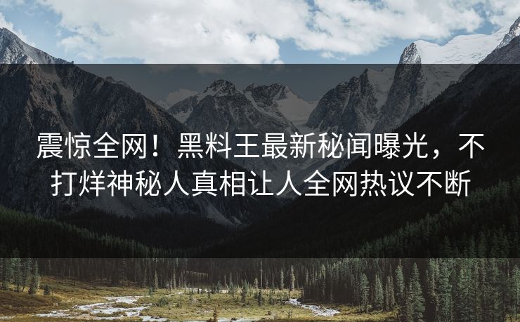 震惊全网！黑料王最新秘闻曝光，不打烊神秘人真相让人全网热议不断