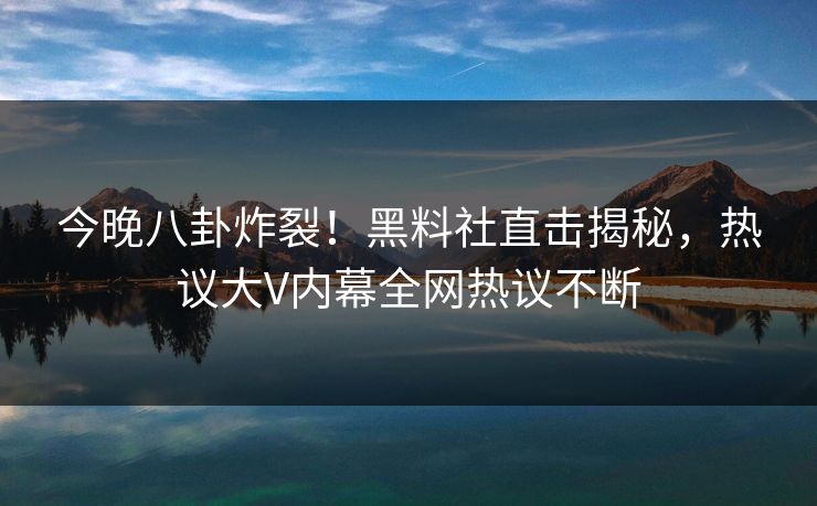 今晚八卦炸裂！黑料社直击揭秘，热议大V内幕全网热议不断