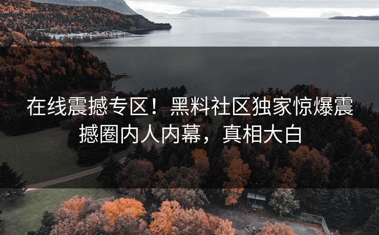 在线震撼专区！黑料社区独家惊爆震撼圈内人内幕，真相大白