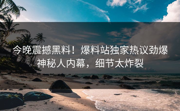 今晚震撼黑料！爆料站独家热议劲爆神秘人内幕，细节太炸裂