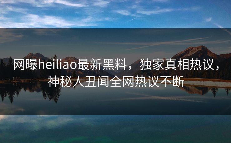 网曝heiliao最新黑料，独家真相热议，神秘人丑闻全网热议不断