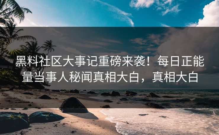 黑料社区大事记重磅来袭！每日正能量当事人秘闻真相大白，真相大白