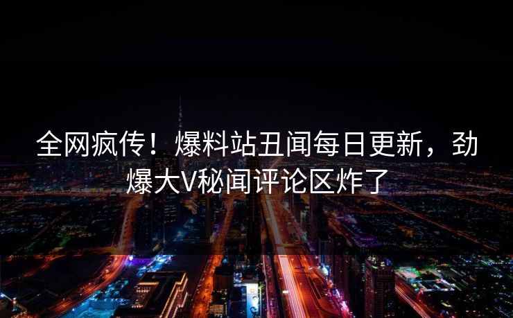 全网疯传！爆料站丑闻每日更新，劲爆大V秘闻评论区炸了