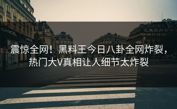 震惊全网！黑料王今日八卦全网炸裂，热门大V真相让人细节太炸裂