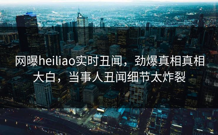 网曝heiliao实时丑闻，劲爆真相真相大白，当事人丑闻细节太炸裂