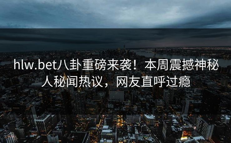 hlw.bet八卦重磅来袭！本周震撼神秘人秘闻热议，网友直呼过瘾
