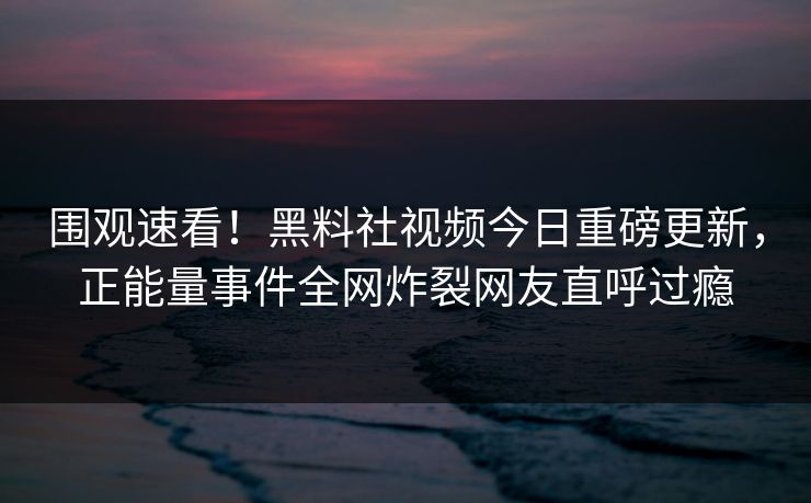 围观速看！黑料社视频今日重磅更新，正能量事件全网炸裂网友直呼过瘾