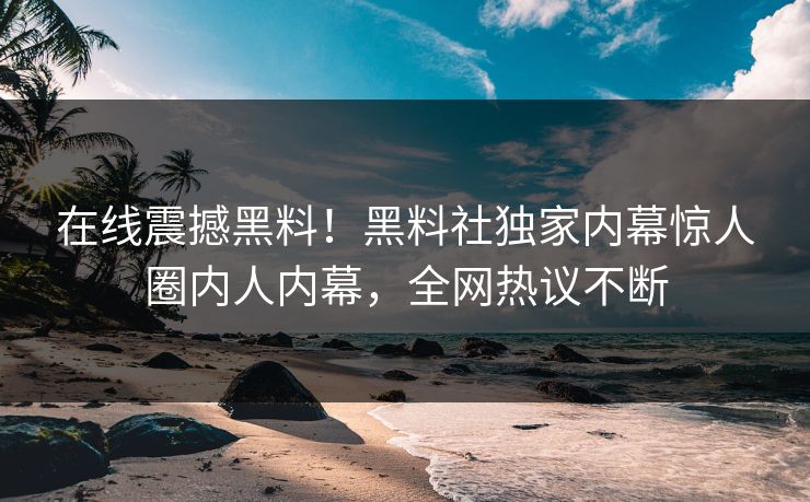 在线震撼黑料！黑料社独家内幕惊人圈内人内幕，全网热议不断