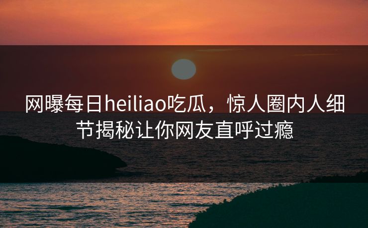 网曝每日heiliao吃瓜，惊人圈内人细节揭秘让你网友直呼过瘾