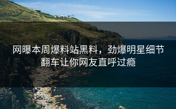 网曝本周爆料站黑料，劲爆明星细节翻车让你网友直呼过瘾