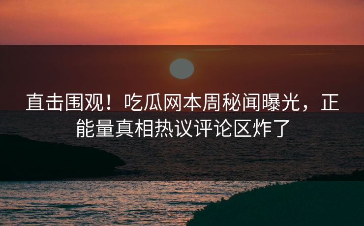 直击围观！吃瓜网本周秘闻曝光，正能量真相热议评论区炸了