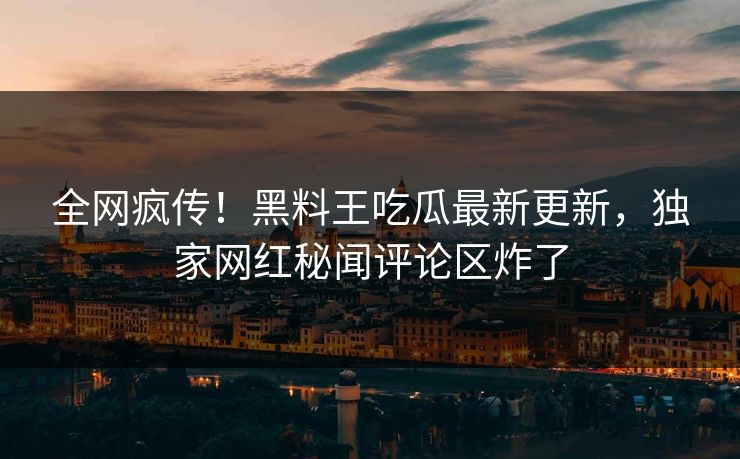 全网疯传！黑料王吃瓜最新更新，独家网红秘闻评论区炸了