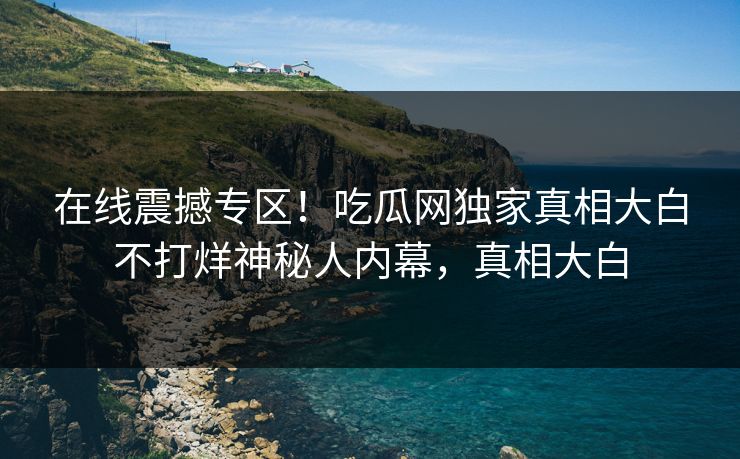 在线震撼专区！吃瓜网独家真相大白不打烊神秘人内幕，真相大白