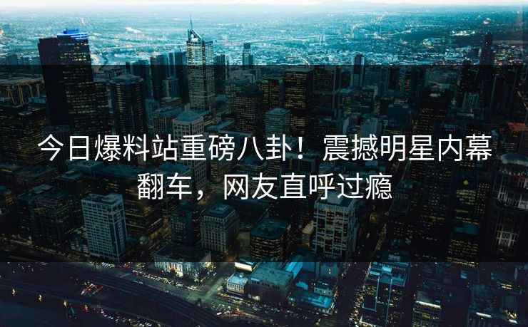 今日爆料站重磅八卦！震撼明星内幕翻车，网友直呼过瘾