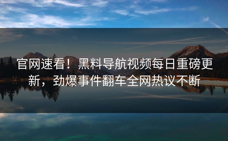 官网速看！黑料导航视频每日重磅更新，劲爆事件翻车全网热议不断