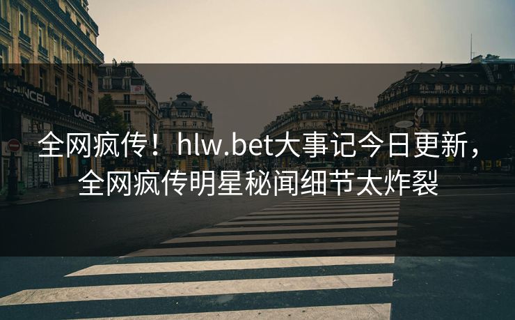 全网疯传！hlw.bet大事记今日更新，全网疯传明星秘闻细节太炸裂