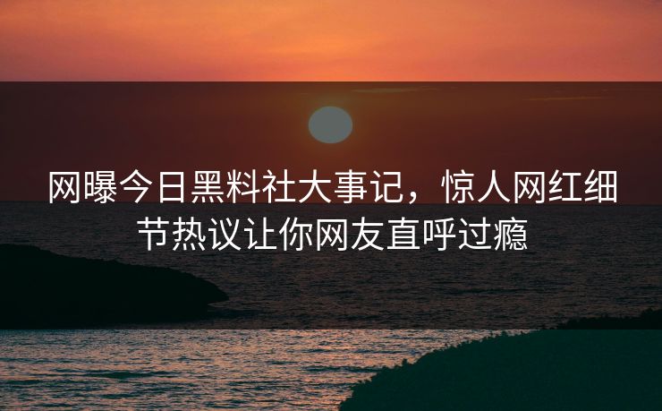网曝今日黑料社大事记，惊人网红细节热议让你网友直呼过瘾