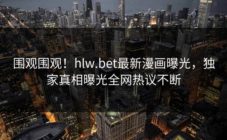 围观围观！hlw.bet最新漫画曝光，独家真相曝光全网热议不断