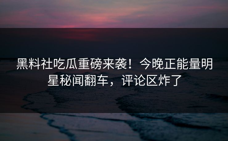 黑料社吃瓜重磅来袭！今晚正能量明星秘闻翻车，评论区炸了