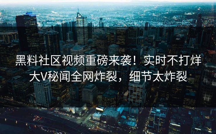 黑料社区视频重磅来袭！实时不打烊大V秘闻全网炸裂，细节太炸裂