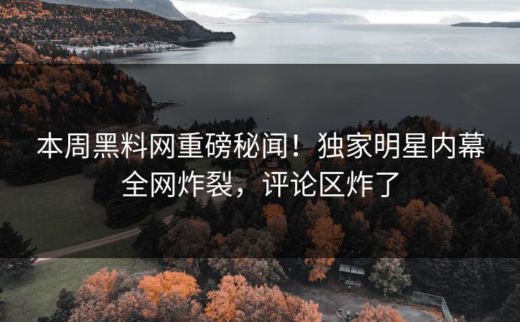 本周黑料网重磅秘闻！独家明星内幕全网炸裂，评论区炸了