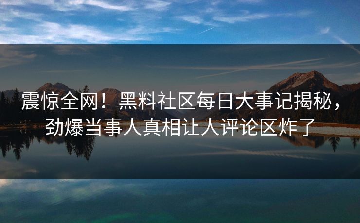 震惊全网！黑料社区每日大事记揭秘，劲爆当事人真相让人评论区炸了