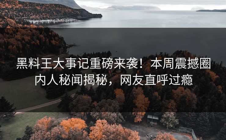 黑料王大事记重磅来袭！本周震撼圈内人秘闻揭秘，网友直呼过瘾