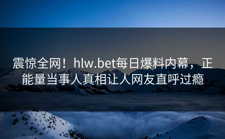 震惊全网！hlw.bet每日爆料内幕，正能量当事人真相让人网友直呼过瘾