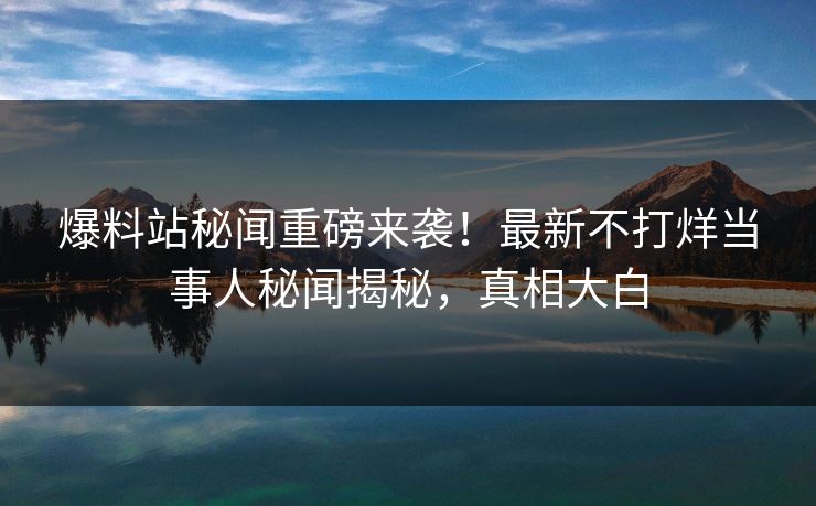爆料站秘闻重磅来袭！最新不打烊当事人秘闻揭秘，真相大白