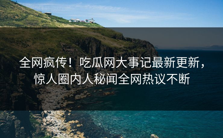 全网疯传！吃瓜网大事记最新更新，惊人圈内人秘闻全网热议不断