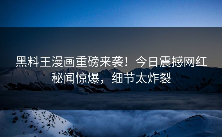 黑料王漫画重磅来袭！今日震撼网红秘闻惊爆，细节太炸裂