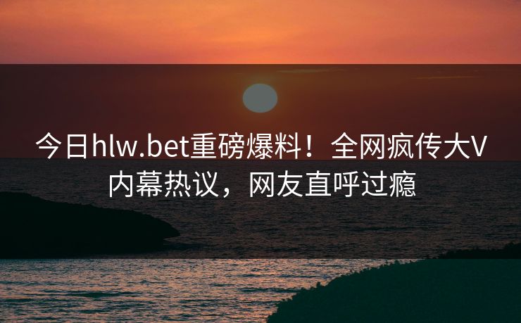 今日hlw.bet重磅爆料！全网疯传大V内幕热议，网友直呼过瘾