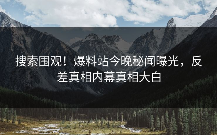 搜索围观！爆料站今晚秘闻曝光，反差真相内幕真相大白