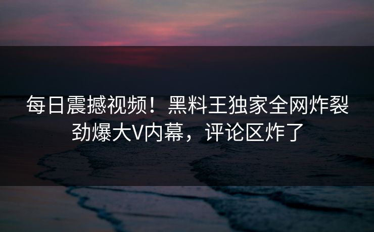 每日震撼视频！黑料王独家全网炸裂劲爆大V内幕，评论区炸了