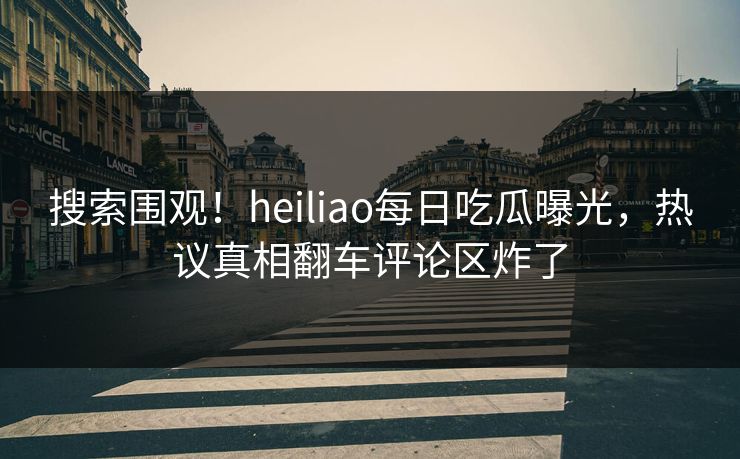 搜索围观！heiliao每日吃瓜曝光，热议真相翻车评论区炸了