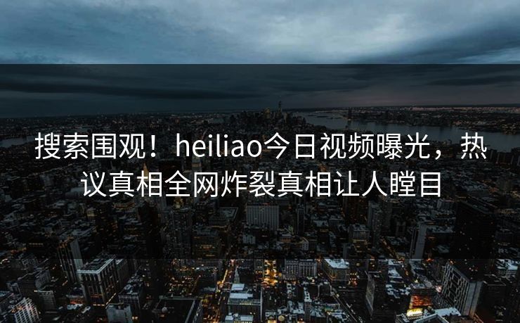 搜索围观！heiliao今日视频曝光，热议真相全网炸裂真相让人瞠目