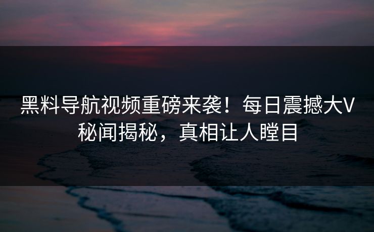 黑料导航视频重磅来袭！每日震撼大V秘闻揭秘，真相让人瞠目