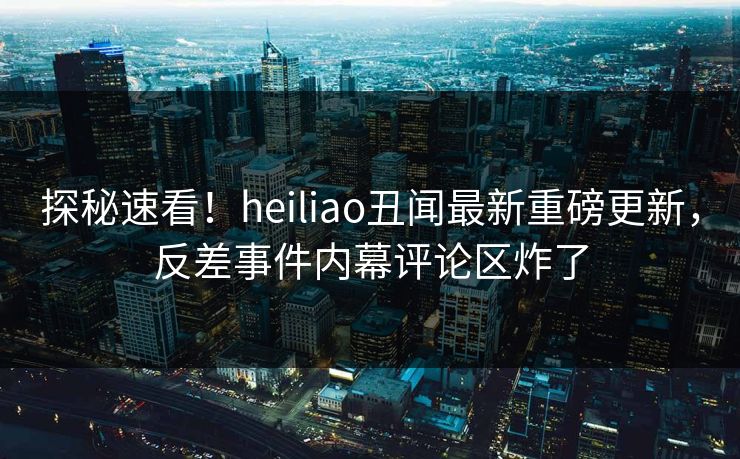 探秘速看！heiliao丑闻最新重磅更新，反差事件内幕评论区炸了