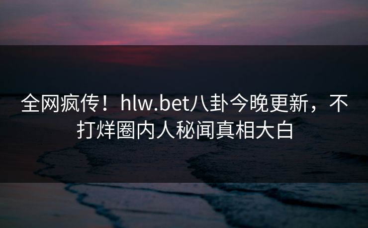 全网疯传！hlw.bet八卦今晚更新，不打烊圈内人秘闻真相大白