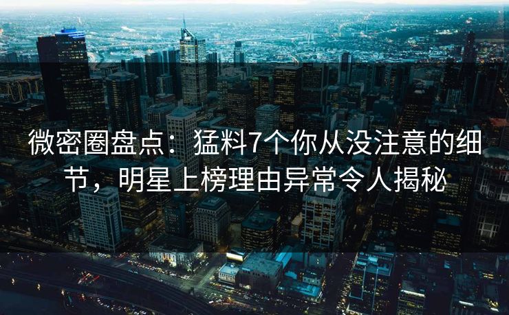 微密圈盘点：猛料7个你从没注意的细节，明星上榜理由异常令人揭秘