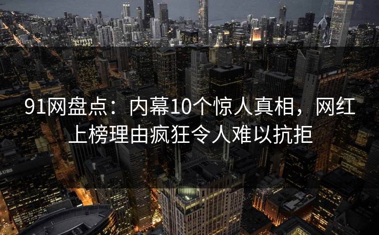 91网盘点：内幕10个惊人真相，网红上榜理由疯狂令人难以抗拒