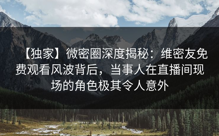 【独家】微密圈深度揭秘：维密友免费观看风波背后，当事人在直播间现场的角色极其令人意外