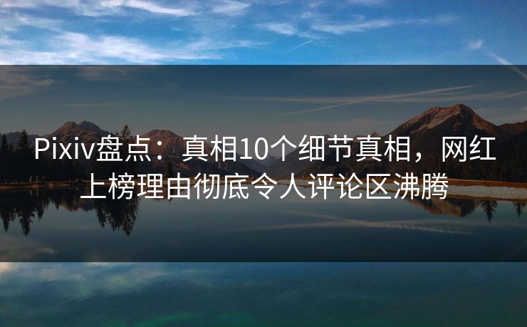 Pixiv盘点：真相10个细节真相，网红上榜理由彻底令人评论区沸腾