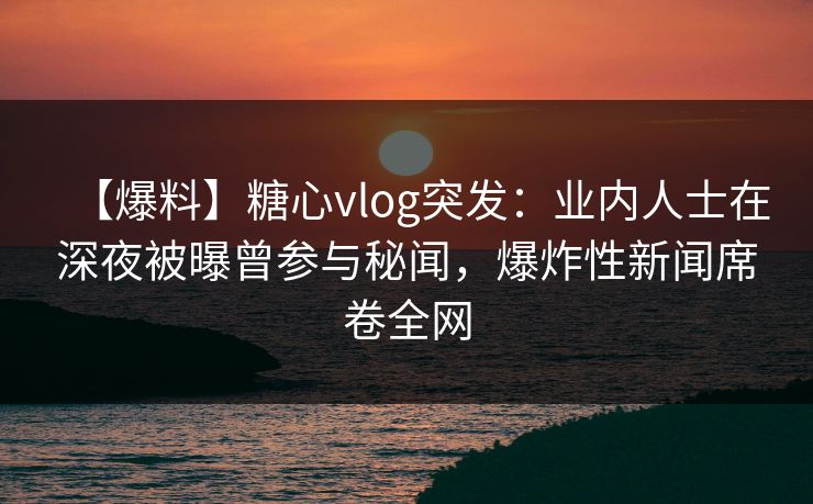 【爆料】糖心vlog突发：业内人士在深夜被曝曾参与秘闻，爆炸性新闻席卷全网