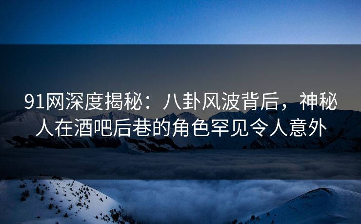 91网深度揭秘：八卦风波背后，神秘人在酒吧后巷的角色罕见令人意外