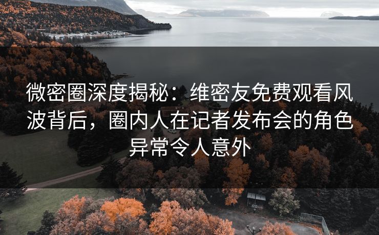 微密圈深度揭秘：维密友免费观看风波背后，圈内人在记者发布会的角色异常令人意外