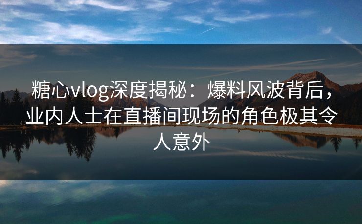 糖心vlog深度揭秘：爆料风波背后，业内人士在直播间现场的角色极其令人意外