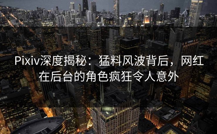 Pixiv深度揭秘：猛料风波背后，网红在后台的角色疯狂令人意外