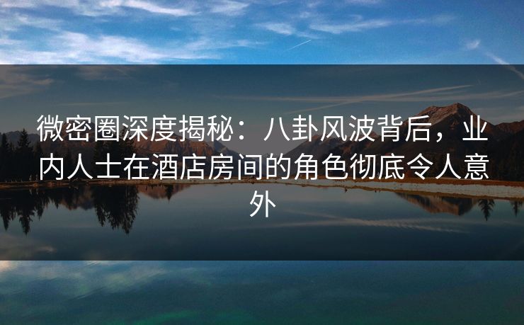 微密圈深度揭秘：八卦风波背后，业内人士在酒店房间的角色彻底令人意外