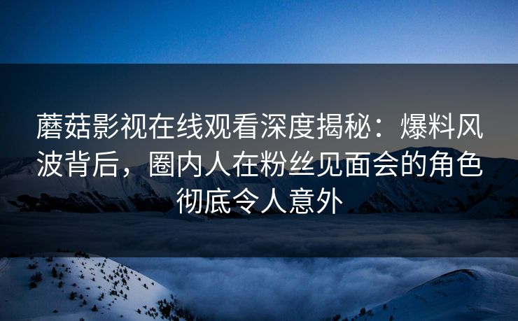 蘑菇影视在线观看深度揭秘：爆料风波背后，圈内人在粉丝见面会的角色彻底令人意外